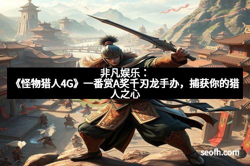 非凡娱乐：《怪物猎人4G》一番赏A奖千刃龙手办，捕获你的猎人之心